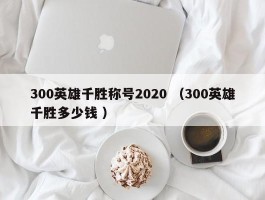 300英雄千胜称号2020 （300英雄千胜多少钱 ）