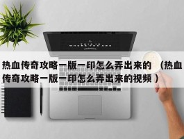 热血传奇攻略一版一印怎么弄出来的 （热血传奇攻略一版一印怎么弄出来的视频 ）