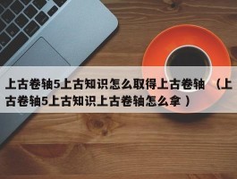上古卷轴5上古知识怎么取得上古卷轴 （上古卷轴5上古知识上古卷轴怎么拿 ）