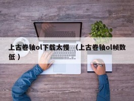 上古卷轴ol下载太慢 （上古卷轴ol帧数低 ）