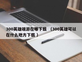 300英雄端游在哪下载 （300英雄可以在什么地方下载 ）