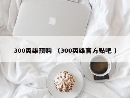 300英雄预购 （300英雄官方贴吧 ）
