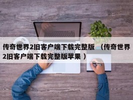 传奇世界2旧客户端下载完整版 （传奇世界2旧客户端下载完整版苹果 ）