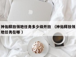 神佑释放领地任务多少级开放 （神佑释放领地任务在哪 ）