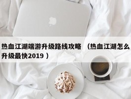 热血江湖端游升级路线攻略 （热血江湖怎么升级最快2019 ）