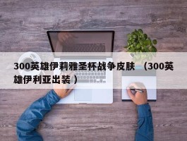 300英雄伊莉雅圣杯战争皮肤 （300英雄伊利亚出装 ）