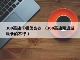 300英雄卡顿怎么办 （300英雄刚进游戏卡的不行 ）