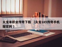 火龙单职业传奇下载 （火龙185传奇手机版官网 ）
