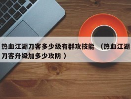 热血江湖刀客多少级有群攻技能 （热血江湖刀客升级加多少攻防 ）