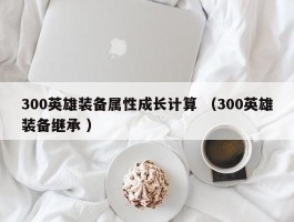 300英雄装备属性成长计算 （300英雄装备继承 ）
