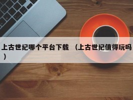 上古世纪哪个平台下载 （上古世纪值得玩吗 ）