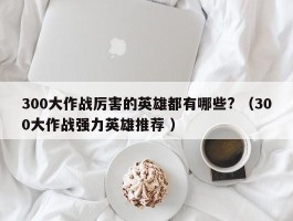 300大作战厉害的英雄都有哪些? （300大作战强力英雄推荐 ）