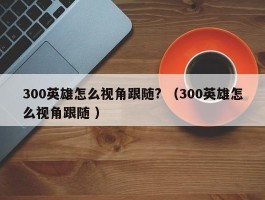 300英雄怎么视角跟随? （300英雄怎么视角跟随 ）