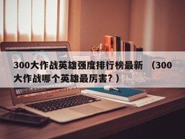 300大作战英雄强度排行榜最新 （300大作战哪个英雄最厉害? ）