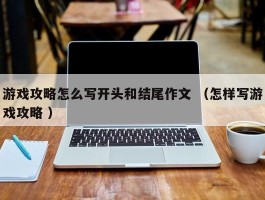 游戏攻略怎么写开头和结尾作文 （怎样写游戏攻略 ）