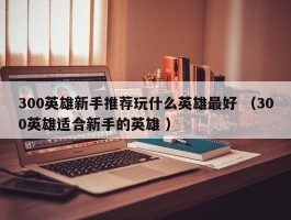 300英雄新手推荐玩什么英雄最好 （300英雄适合新手的英雄 ）
