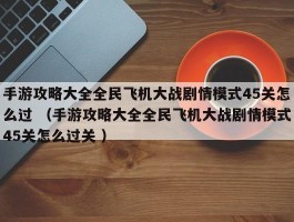 手游攻略大全全民飞机大战剧情模式45关怎么过 （手游攻略大全全民飞机大战剧情模式45关怎么过关 ）