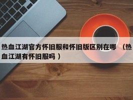 热血江湖官方怀旧服和怀旧版区别在哪 （热血江湖有怀旧服吗 ）