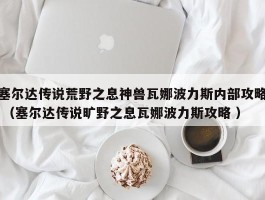 塞尔达传说荒野之息神兽瓦娜波力斯内部攻略 （塞尔达传说旷野之息瓦娜波力斯攻略 ）