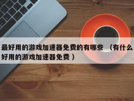 最好用的游戏加速器免费的有哪些 （有什么好用的游戏加速器免费 ）