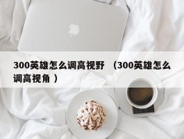 300英雄怎么调高视野 （300英雄怎么调高视角 ）