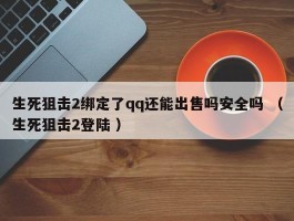 生死狙击2绑定了qq还能出售吗安全吗 （生死狙击2登陆 ）