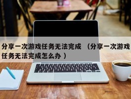 分享一次游戏任务无法完成 （分享一次游戏任务无法完成怎么办 ）
