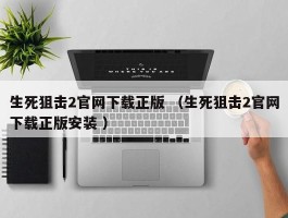 生死狙击2官网下载正版 （生死狙击2官网下载正版安装 ）