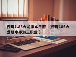 传奇1.85火龙版本手游 （传奇185火龙版本手游三职业 ）
