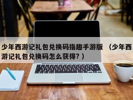 少年西游记礼包兑换码指趣手游版 （少年西游记礼包兑换码怎么获得? ）