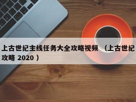 上古世纪主线任务大全攻略视频 （上古世纪攻略 2020 ）
