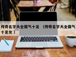 传奇名字大全霸气十足 （传奇名字大全霸气十足女 ）