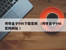 传奇盒子996下载官网 （传奇盒子996官网网站 ）