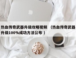 热血传奇武器升级攻略视频 （热血传奇武器升级100%成功方法公布 ）