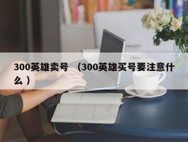 300英雄卖号 （300英雄买号要注意什么 ）