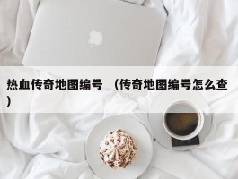 热血传奇地图编号 （传奇地图编号怎么查 ）