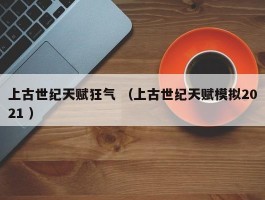 上古世纪天赋狂气 （上古世纪天赋模拟2021 ）