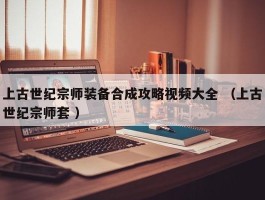 上古世纪宗师装备合成攻略视频大全 （上古世纪宗师套 ）