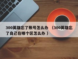 300英雄忘了账号怎么办 （300英雄忘了自己在哪个区怎么办 ）