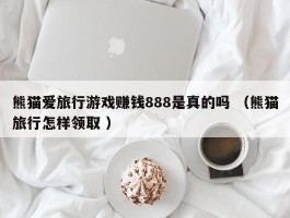 熊猫爱旅行游戏赚钱888是真的吗 （熊猫旅行怎样领取 ）