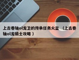 上古卷轴ol龙卫的传承任务火盆 （上古卷轴ol龙骑士攻略 ）