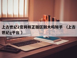 上古世纪2官网和正版区别大吗知乎 （上古世纪g平台 ）