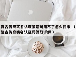 复古传奇实名认证激活码用不了怎么回事 （复古传奇实名认证码领取详解 ）