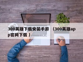300英雄下载安装手游 （300英雄app官网下载 ）