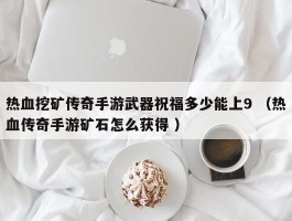 热血挖矿传奇手游武器祝福多少能上9 （热血传奇手游矿石怎么获得 ）