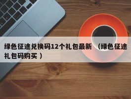 绿色征途兑换码12个礼包最新 （绿色征途礼包码购买 ）