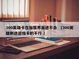 300英雄卡在加载界面进不去 （300英雄刚进游戏卡的不行 ）