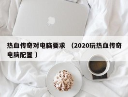 热血传奇对电脑要求 （2020玩热血传奇电脑配置 ）