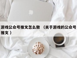 游戏公众号推文怎么做 （关于游戏的公众号推文 ）