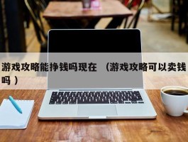 游戏攻略能挣钱吗现在 （游戏攻略可以卖钱吗 ）